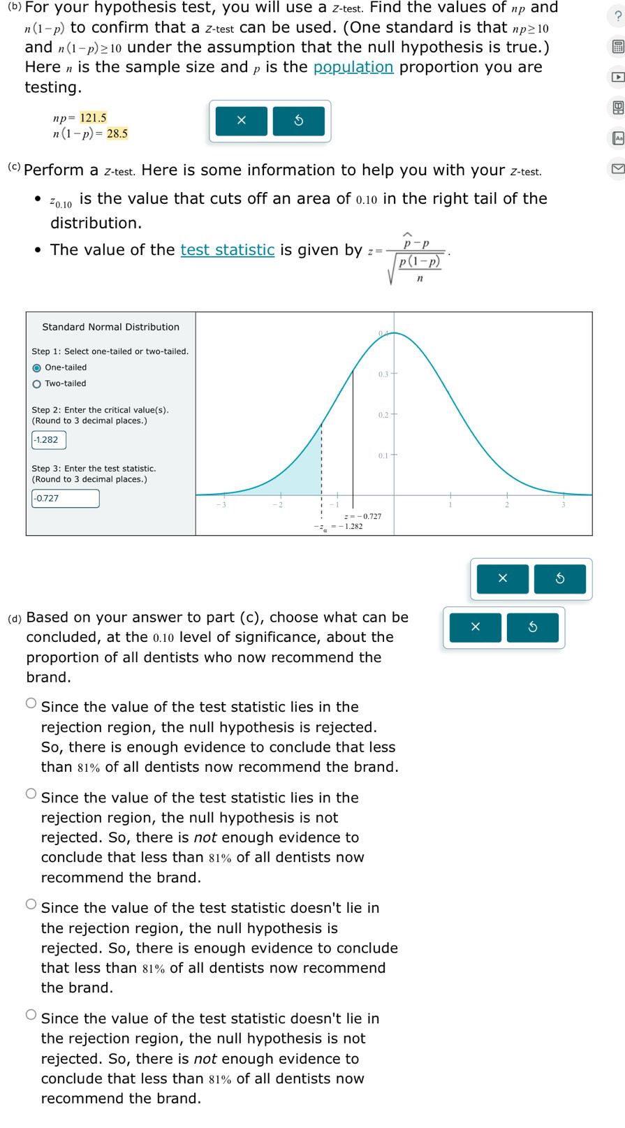 For your hypothesis test, you will use a z-test. Find the values of up and ?
n(1-p) to confirm that a z-test can be used. (One standard is that np≥ 10
and n(1-p)≥ 10 under the assumption that the null hypothesis is true.)
Here , is the sample size and ρ is the population proportion you are D
testing.
φ
np=121.5
× 5
n(1-p)=28.5
Ao
()Perform a z-test. Here is some information to help you with your z-test.
z0.10 is the value that cuts off an area of 0.10 in the right tail of the
distribution.
The value of the test statistic is given by z=frac widehat p-psqrt(frac p(1-p))n.
Standard Normal Distributio
Step 1: Select one-tailed or two-ta
One-tailed
Two-tailed
Step 2: Enter the critical value(s).
(Round to 3 decimal places.)
-1.282
Step 3: Enter the test statistic.
(Round to 3 decimal places.)
-0.727 
× 5
(д) Based on your answer to part (c), choose what can be × 5
concluded, at the 0.10 level of significance, about the
proportion of all dentists who now recommend the
brand.
Since the value of the test statistic lies in the
rejection region, the null hypothesis is rejected.
So, there is enough evidence to conclude that less
than 81% of all dentists now recommend the brand.
Since the value of the test statistic lies in the
rejection region, the null hypothesis is not
rejected. So, there is not enough evidence to
conclude that less than 81% of all dentists now
recommend the brand.
Since the value of the test statistic doesn't lie in
the rejection region, the null hypothesis is
rejected. So, there is enough evidence to conclude
that less than 81% of all dentists now recommend
the brand.
Since the value of the test statistic doesn't lie in
the rejection region, the null hypothesis is not
rejected. So, there is not enough evidence to
conclude that less than 81% of all dentists now
recommend the brand.