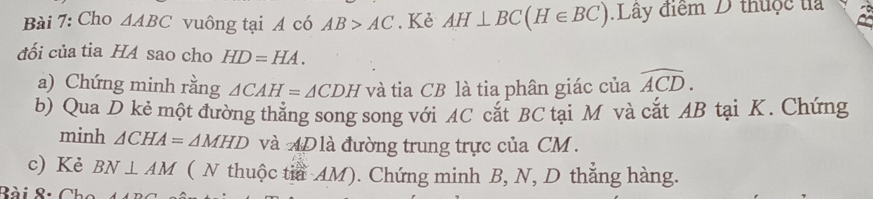 Cho △ ABC vuông tại A có AB>AC. Kẻ AH⊥ BC(H∈ BC) Lây điểm D thuộc ta 
đối của tia H4 sao cho HD=HA. 
a) Chứng minh rằng △ CAH=△ CDH và tia CB là tia phân giác của widehat ACD. 
b) Qua D kẻ một đường thẳng song song với AC cắt BC tại M và cắt AB tại K. Chứng 
minh △ CHA=△ MHD và AD là đường trung trực của CM. 
c) Kẻ BN⊥ AM ( N thuộc tia AM). Chứng minh B, N, D thẳng hàng. 
Ròi 8: (