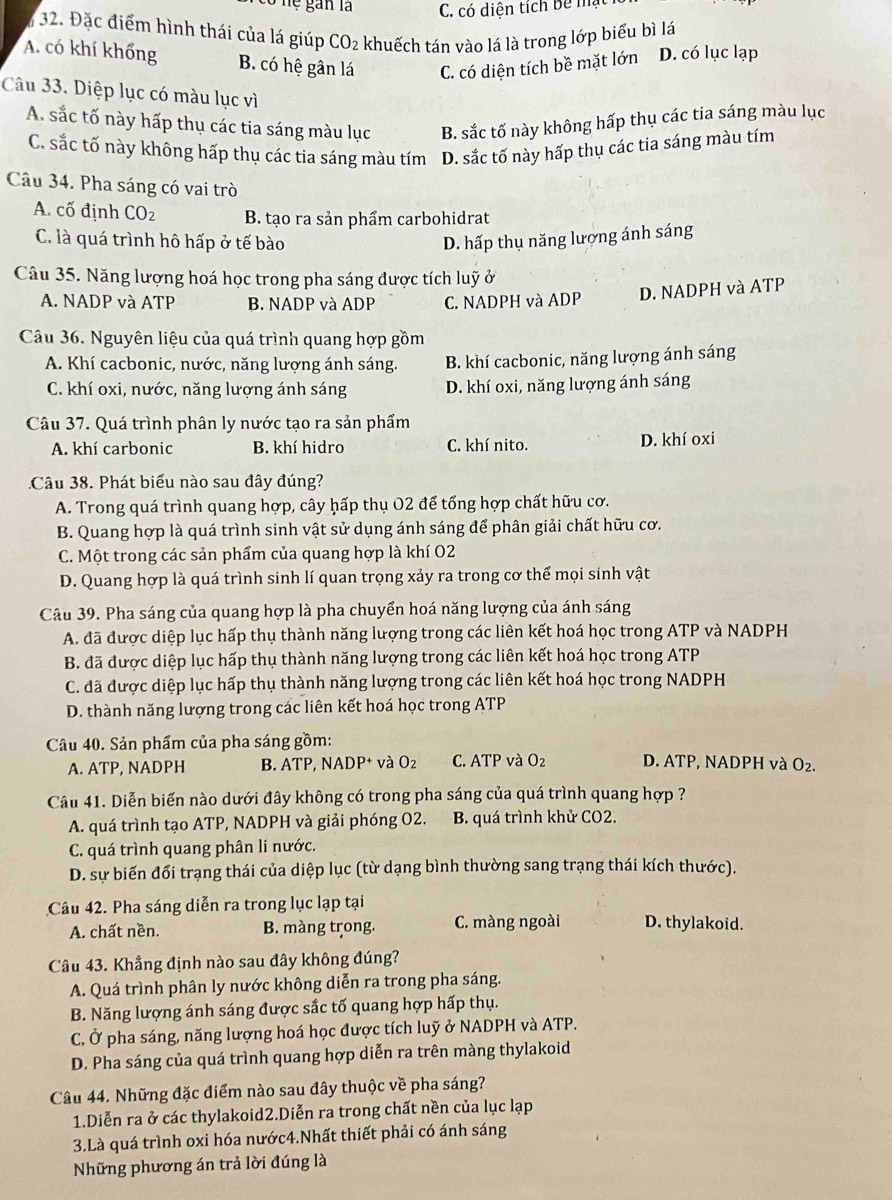 Ở nệ gan là C. có diện tích Bê mạ
32. Đặc điểm hình thái của lá giúp CO_2 khuếch tán vào lá là trong lớp biểu bì lá
A. có khí khổng B. có hệ gân lá C. có diện tích bề mặt lớn D. có lục lạp
Câu 33. Diệp lục có màu lục vì
A. sắc tố này hấp thụ các tia sáng màu lục B. sắc tố này không hấp thụ các tia sáng màu lục
C. sắc tố này không hấp thụ các tia sáng màu tím D. sắc tố này hấp thụ các tia sáng màu tím
Câu 34. Pha sáng có vai trò
A. cố định CO_2 B. tạo ra sản phẩm carbohidrat
C. là quá trình hô hấp ở tế bào D. hấp thụ năng lượng ánh sáng
Câu 35. Năng lượng hoá học trong pha sáng được tích luỹ ở
A. NADP và ATP B. NADP và ADP C. NADPH và ADP D. NADPH và ATP
Câu 36. Nguyên liệu của quá trình quang hợp gồm
A. Khí cacbonic, nước, năng lượng ánh sáng. B. khí cacbonic, năng lượng ánh sáng
C. khí oxi, nước, năng lượng ánh sáng D. khí oxi, năng lượng ánh sáng
Câu 37. Quá trình phân ly nước tạo ra sản phẩm
A. khí carbonic B. khí hidro C. khí nito. D. khí oxi
Câu 38. Phát biểu nào sau đây đúng?
A. Trong quá trình quang hợp, cây hấp thụ O2 để tổng hợp chất hữu cơ.
B. Quang hợp là quá trình sinh vật sử dụng ánh sáng để phân giải chất hữu cơ.
C. Một trong các sản phẩm của quang hợp là khí 02
D. Quang hợp là quá trình sinh lí quan trọng xảy ra trong cơ thể mọi sinh vật
Câu 39. Pha sáng của quang hợp là pha chuyển hoá năng lượng của ánh sáng
A. đã được diệp lục hấp thụ thành năng lượng trong các liên kết hoá học trong ATP và NADPH
B. đã được diệp lục hấp thụ thành năng lượng trong các liên kết hoá học trong ATP
C. đã được diệp lục hấp thụ thành năng lượng trong các liên kết hoá học trong NADPH
D. thành năng lượng trong các liên kết hoá học trong ATP
Câu 40. Sản phẩm của pha sáng gồm:
A. ATP, NADPH B. A TP.NADP^+ và O_2 C. ATP và O_2 D. ATP, NADPH và O_2.
Câu 41. Diễn biến nào dưới đây không có trong pha sáng của quá trình quang hợp ?
A. quá trình tạo ATP, NADPH và giải phóng O2. B. quá trình khử CO2.
C. quá trình quang phân lí nước.
D. sự biến đổi trạng thái của diệp lục (từ dạng bình thường sang trạng thái kích thước).
Câu 42. Pha sáng diễn ra trong lục lạp tại
A. chất nền. B. màng trong. C. màng ngoài D. thylakoid.
Câu 43. Khẳng định nào sau đây không đúng?
A. Quá trình phân ly nước không diễn ra trong pha sáng.
B. Năng lượng ánh sáng được sắc tố quang hợp hấp thụ.
C. Ở pha sáng, năng lượng hoá học được tích luỹ ở NADPH và ATP.
D. Pha sáng của quá trình quang hợp diễn ra trên màng thylakoid
Câu 44. Những đặc điểm nào sau đây thuộc về pha sáng?
1.Diễn ra ở các thylakoid2.Diễn ra trong chất nền của lục lạp
3.Là quá trình oxi hóa nước4.Nhất thiết phải có ánh sáng
Những phương án trả lời đúng là