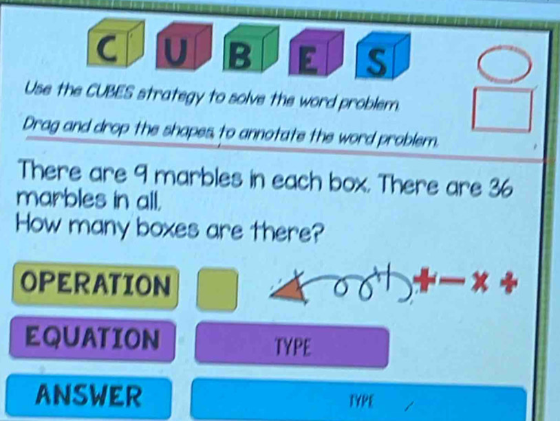 Use the CUBES strategy to solve the word problem. 
Drag and drop the shapes to annotate the word problem. 
There are 9 marbles in each box. There are 36
marbles in all. 
How many boxes are there? 
OPERATION 
EQUATION TYPE 
ANSWER TYPE