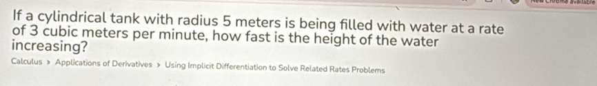 If a cylindrical tank with radius 5 meters is being filled with water at a rate 
of 3 cubic meters per minute, how fast is the height of the water 
increasing? 
Calculus » Applications of Derivatives » Using Implicit Differentiation to Solve Related Rates Problems