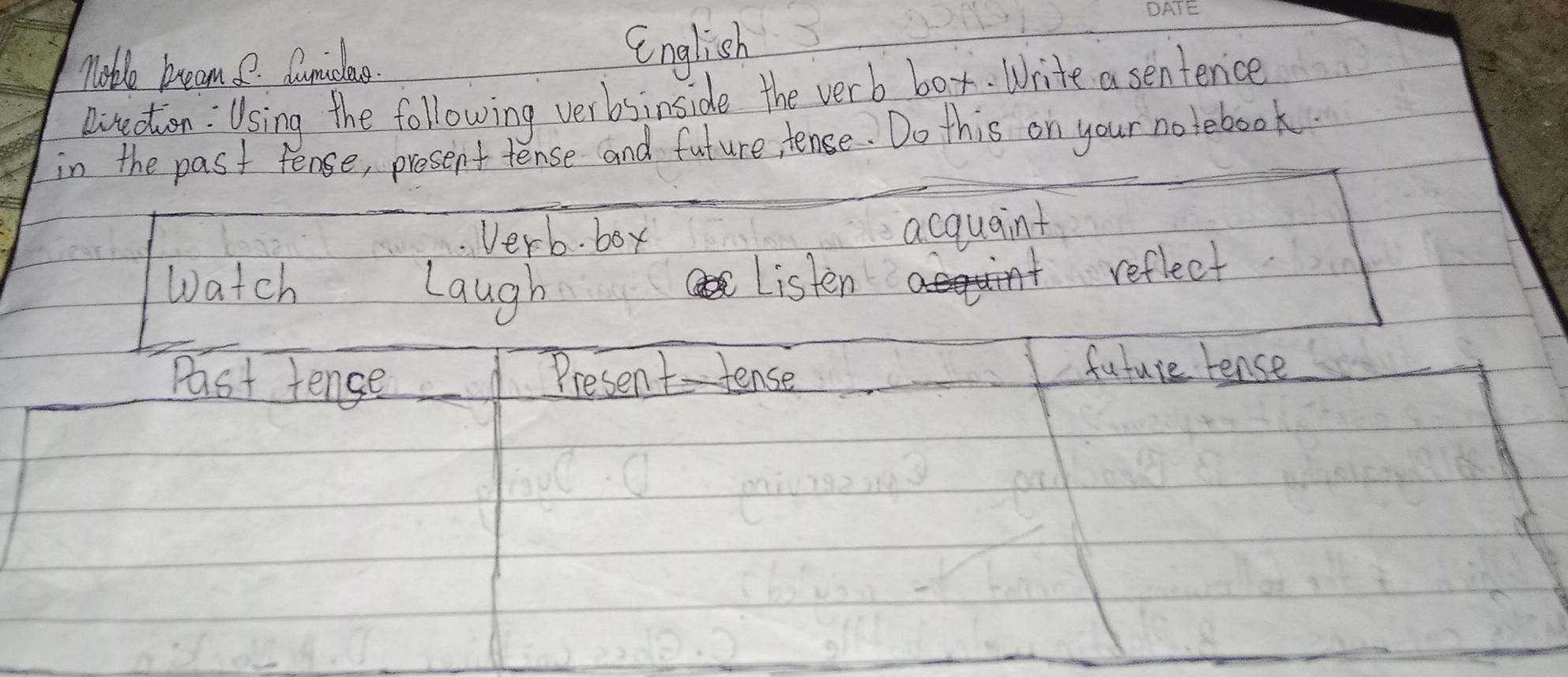 moble bream. e. Cunidlae. 
English 
Rirection : Using the following verbsinside the verb box. Write a sentenice 
in the past fense, present tense and future, tense. Do this on your notebook. 
Verb. box 
acquaint 
Watch Laugh 
Listen 
reflect 
Past tence Present-tense 
future tense