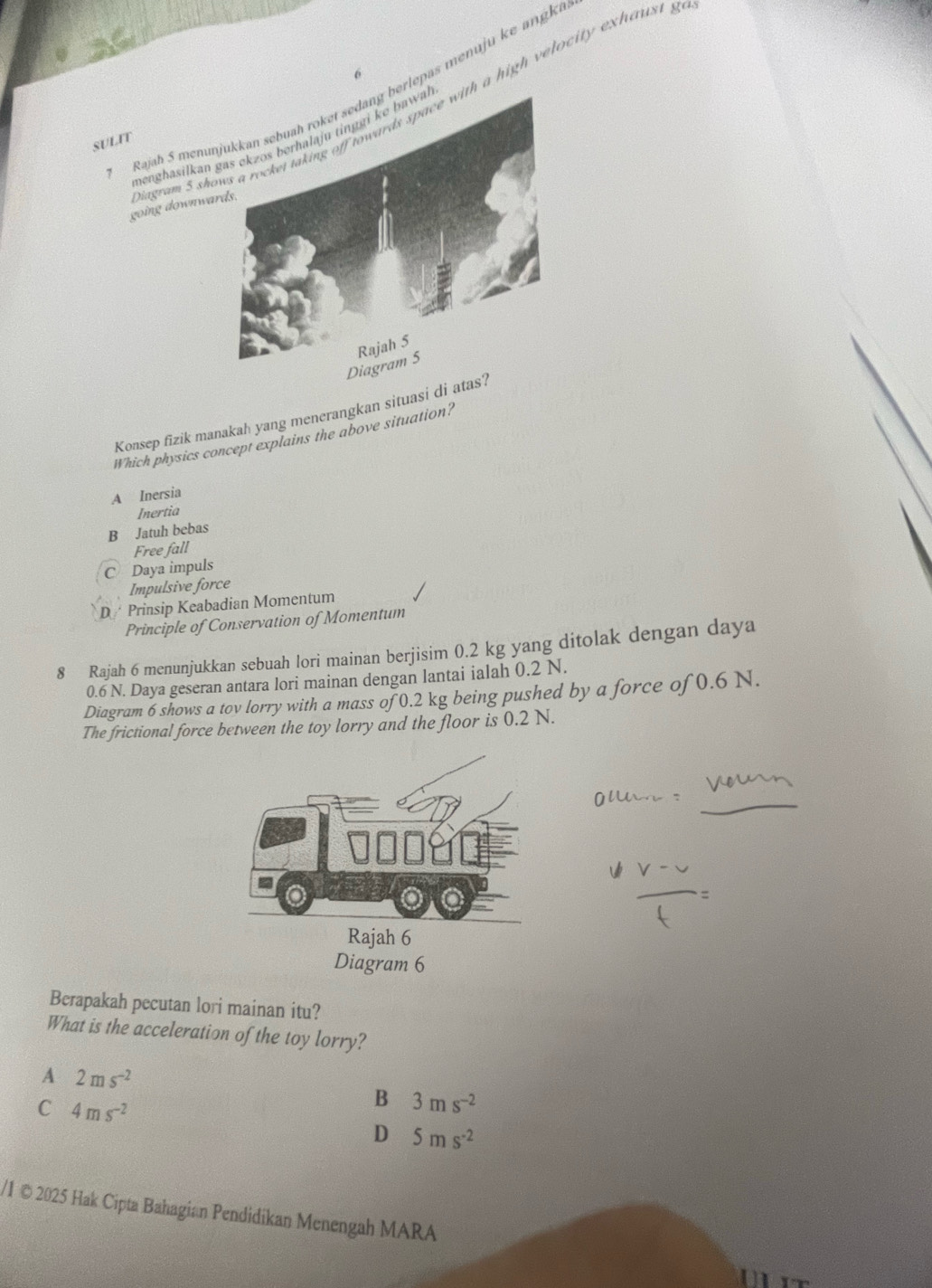 Rajah 5 menunerlepas menuju ke angki
going downwar agram 5 shoh a high velocity exhaust g
menghasilkan 
SULIT
Konsep fizik manakah yang menerangkan situasi di atas?
Which physics concept explains the above situation?
A Inersia
Inertia
B Jatuh bebas
Free fall
C Daya impuls
Impulsive force
D Prinsip Keabadian Momentum
Principle of Conservation of Momentum
8 Rajah 6 menunjukkan sebuah lori mainan berjisim 0.2 kg yang ditolak dengan daya
0.6 N. Daya geseran antara lori mainan dengan lantai ialah 0.2 N.
Diagram 6 shows a tov lorry with a mass of 0.2 kg being pushed by a force of 0.6 N.
The frictional force between the toy lorry and the floor is 0.2 N.
Diagram 6
Berapakah pecutan lori mainan itu?
What is the acceleration of the toy lorry?
A 2ms^(-2)
C 4ms^(-2)
B 3ms^(-2)
D 5ms^(-2)
/I © 2025 Hak Cipta Bahagian Pendidikan Menengah MARA
Mit