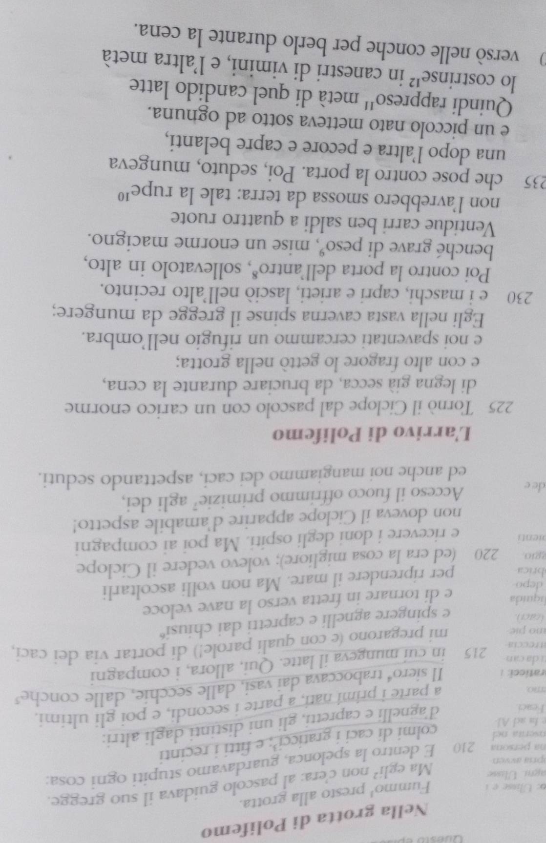 Nella grotta di Polifemo
o: Ulisse e i
Fummo' presto alla grotta.
agni. Ulisse
Ma egli^2 non c'era: al pascolo guidava il suo gregge.
na persona 210 E dentro la spelonca, guardavamo stupiti ogni cosa:
pra avvén
nserta ne 
colmi di caci i graticci’; e fitti i recinti
e la ad Al
Feaci.
d'agnelli e capretti, gli uni distinti dagli altri:
imo
a parte i primi nati, a parte i secondi, e poi gli ultimi.
raticci: i
Il siero⁴ traboccava dai vasi, dalle secchie, dalle conche³
atreccia 215 in cui mungeva il latte. Qui, allora, i compagni
ti  da can
o pie
mi pregarono (e con qualí parole!) di portar via dei cací,
(caci)
e spingere agnelli e capretti dai chiusi“
liquida
e di tornare in fretta verso la nave veloce
depo
brica
per riprendere il mare. Ma non volli ascoltarli
ggio, 220 (ed era la cosa migliore); volevo vedere il Ciclope
pienti
e ricevere i doni degli ospiti. Ma poi ai compagni
non doveva il Ciclope apparire d'amabile aspetto!
de e Acceso il fuoco offrimmo primizie’ agli dei,
ed anche noi mangiammo dei caci, aspettando seduti.
L'arrivo di Polifemo
225 Tornò il Ciclope dal pascolo con un carico enorme
di legna già secca, da bruciare durante la cena,
e con alto fragore lo gettò nella grotta;
e noi spaventati cercammo un rifugio nell’ombra.
Egli nella vasta caverna spinse il gregge da mungere;
230 e i maschi, capri e arieti, lasciò nell’alto recinto.
Poi contro la porta dell'antro*, sollevatolo in alto,
benché grave di peso°, mise un enorme macigno.
Ventidue carri ben saldi a quattro ruote
non l’avrebbero smossa da terra: tale la rupe^(10)
235 che pose contro la porta. Poi, seduto, mungeva
una dopo l’altra e pecore e capre belanti,
e un piccolo nato metteva sotto ad ognuna.
Quindi rappreso'' metà di quel candido latte
lo co strin se'² in canestri di vimini, e l'altra metà
versò nelle conche per berlo durante la cena.