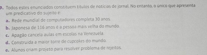 Todos estes enunciados constituem títulos de notícias de jornal. No entanto, o único que apresenta
um predicativo do sujeito é:
a. Rede mundial de computadores completa 30 anos.
b. Japonesa de 116 anos é a pessoa mais velha do mundo.
c. Apagão cancela aulas em escolas na Venezuela.
d. Construida a maior torre de cupcakes do mundo.
e. Alunos criam projeto para resolver problema de rejeitos.