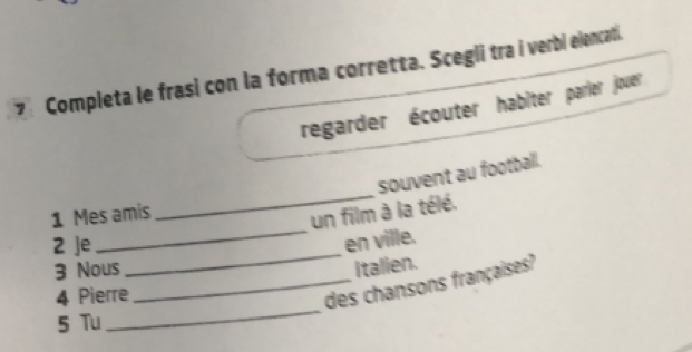 Completa le frasi con la forma corretta. Scegli tra i verbi elencati. 
regarder écouter habîter parier jouer 
_ 
souvent au football. 
_ 
1 Mes amis 
un film à la télé. 
2 Je 
_ 
en ville. 
3 Nous italien. 
_ 
4 Pierre 
_des chansons françaises? 
5 Tu