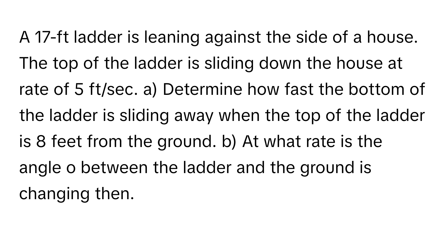 A 17-ft ladder is leaning against the side of a house. The top of the ladder is sliding down the house at rate of 5 ft/sec. a) Determine how fast the bottom of the ladder is sliding away when the top of the ladder is 8 feet from the ground. b) At what rate is the angle o between the ladder and the ground is changing then.