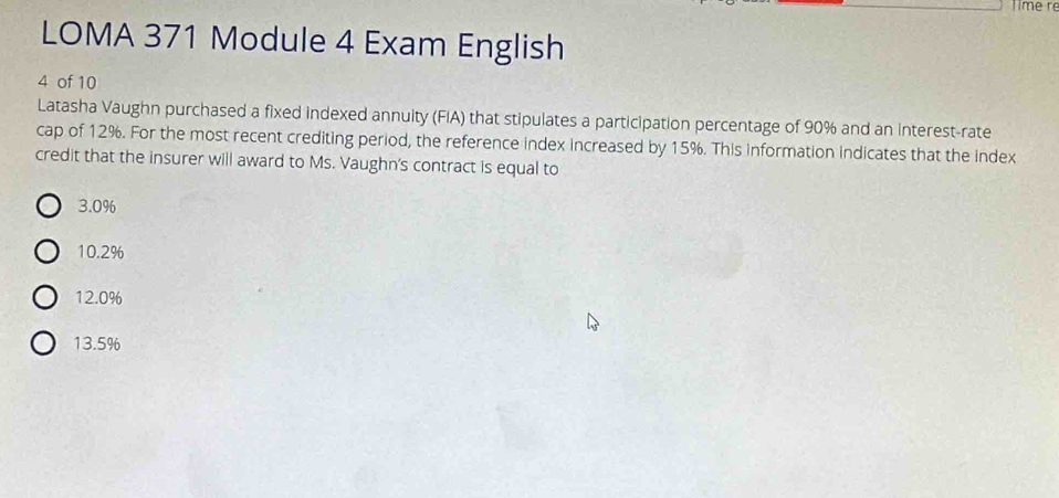 Time r
LOMA 371 Module 4 Exam English
4 of 10
Latasha Vaughn purchased a fixed indexed annuity (FIA) that stipulates a participation percentage of 90% and an interest-rate
cap of 12%. For the most recent crediting period, the reference index increased by 15%. This information indicates that the index
credit that the insurer will award to Ms. Vaughn's contract is equal to
3.0%
10.2%
12.0%
13.5%