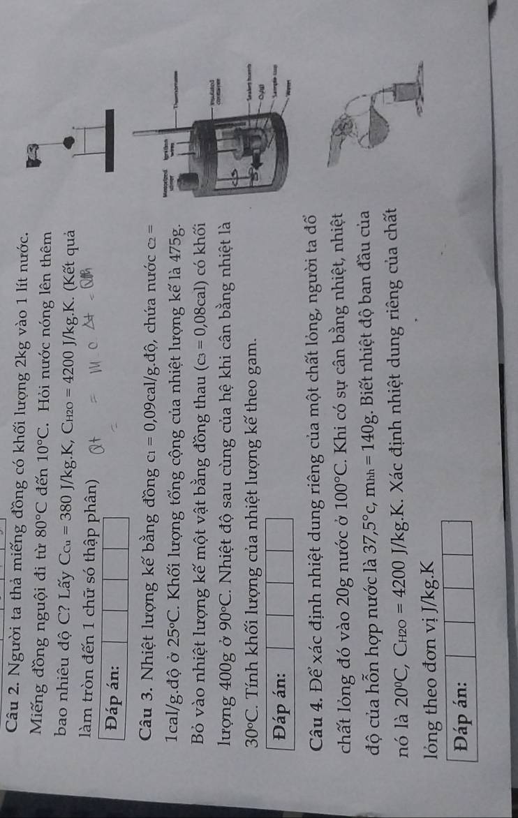 Người ta thả miếng đồng có khối lượng 2kg vào 1 lít nước. 
Miếng đồng nguội đi từ 80°C đến 10°C Hỏi nước nóng lên thêm 
bao nhiêu độ C? Lấy C_Cu=380J/kg.K, C_H2O=4200J/kg.K. (Kết quả 
làm tròn đến 1 chữ só thập phân) 
Đáp án: 
Câu 3. Nhiệt lượng kế bằng đồng c_1=0,09cal/g. dhat o , chứa nước C_2=
1cal/g.độ ở 25°C. Khối lượng tổng cộng của nhiệt lượng kế là 475g. 
Bỏ vào nhiệt lượng kế một vật bằng đồng thau (c_3=0,08cal) có khối 
lượng 400g ở 90°C T Nhiệt độ sau cùng của hệ khi cân bằng nhiệt là
30circ C. Tính khối lượng của nhiệt lượng kế theo gam. 
Đáp án: 
Câu 4. Để xác định nhiệt dung riêng của một chất lỏng, người ta đổ 
chất lỏng đó vào 20g nước ở 100°C. Khi có sự cân bằng nhiệt, nhiệt 
độ của hỗn hợp nước là 37,5°c, mhh=140g. Biết nhiệt độ ban đầu của 
nó là 20^0C, C_H2O=4200J/kg K X. Xác định nhiệt dung riêng của chất 
lóng theo đơn vị J/kg.K 
Đáp án:
