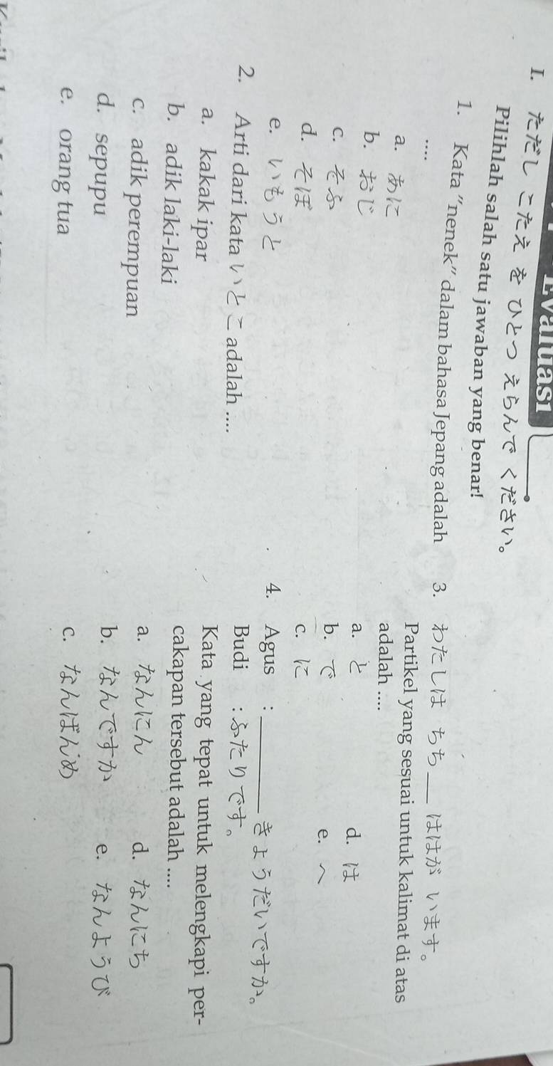 Evaluasi
I. ただし こた
Pilihlah salah satu jawaban yang benar!
1. Kata “nenek” dalam bahasa Jepang adalah 3. わた し _はは: 1
….
a. 
Partikel yang sesuai untuk kalimat di atas
adalah
b. z
a. 2 d. は
C.
b. で
e.
d.
c. に
e.
4. Agus :_
きょうだ
2. Arti dari kata adalah ....
Budi :
a. kakak ipar
Kata yang tepat untuk melengkapi per-
b. adik laki-laki
cakapan tersebut adalah ....
c. adik perempuan
a.
d. 7
bì
d. sepupu e.
e. orang tua
C.