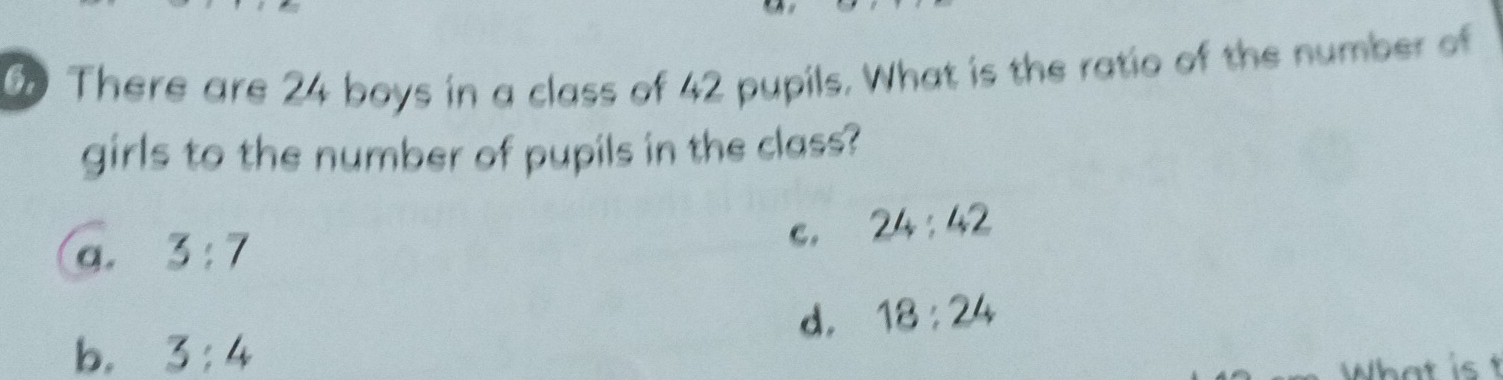 There are 24 boys in a class of 42 pupils. What is the ratio of the number of
girls to the number of pupils in the class?
C.
a. 3:7 24:42
d. 18:24
b. 3:4
What is t