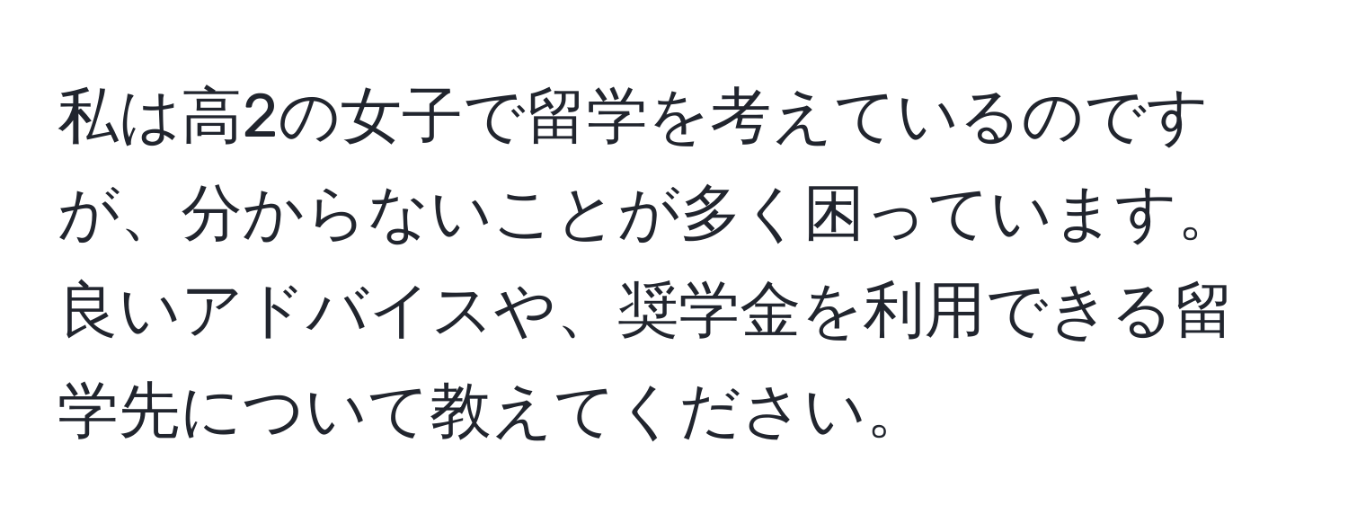 私は高2の女子で留学を考えているのですが、分からないことが多く困っています。良いアドバイスや、奨学金を利用できる留学先について教えてください。