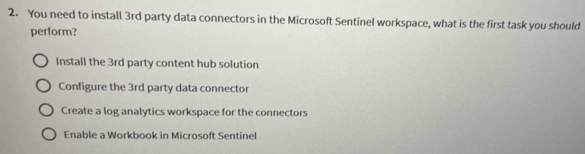 You need to install 3rd party data connectors in the Microsoft Sentinel workspace, what is the first task you should
perform?
Install the 3rd party content hub solution
Configure the 3rd party data connector
Create a log analytics workspace for the connectors
Enable a Workbook in Microsoft Sentinel