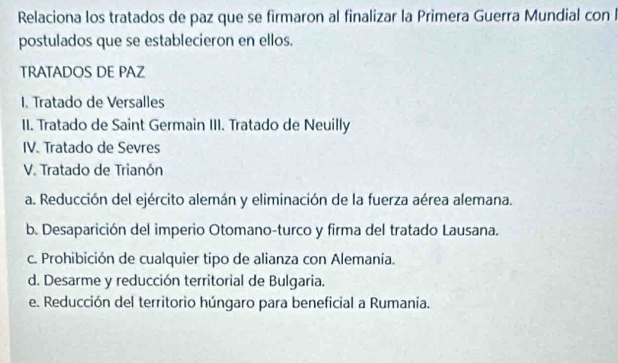 Relaciona los tratados de paz que se firmaron al finalizar la Primera Guerra Mundial con l
postulados que se establecieron en ellos.
TRATADOS DE PAZ
I. Tratado de Versalles
II. Tratado de Saint Germain III. Tratado de Neuilly
IV. Tratado de Sevres
V. Tratado de Trianón
a. Reducción del ejército alemán y eliminación de la fuerza aérea alemana.
b. Desaparición del imperio Otomano-turco y firma del tratado Lausana.
c. Prohibición de cualquier tipo de alianza con Alemania.
d. Desarme y reducción territorial de Bulgaria.
e. Reducción del territorio húngaro para beneficial a Rumania.