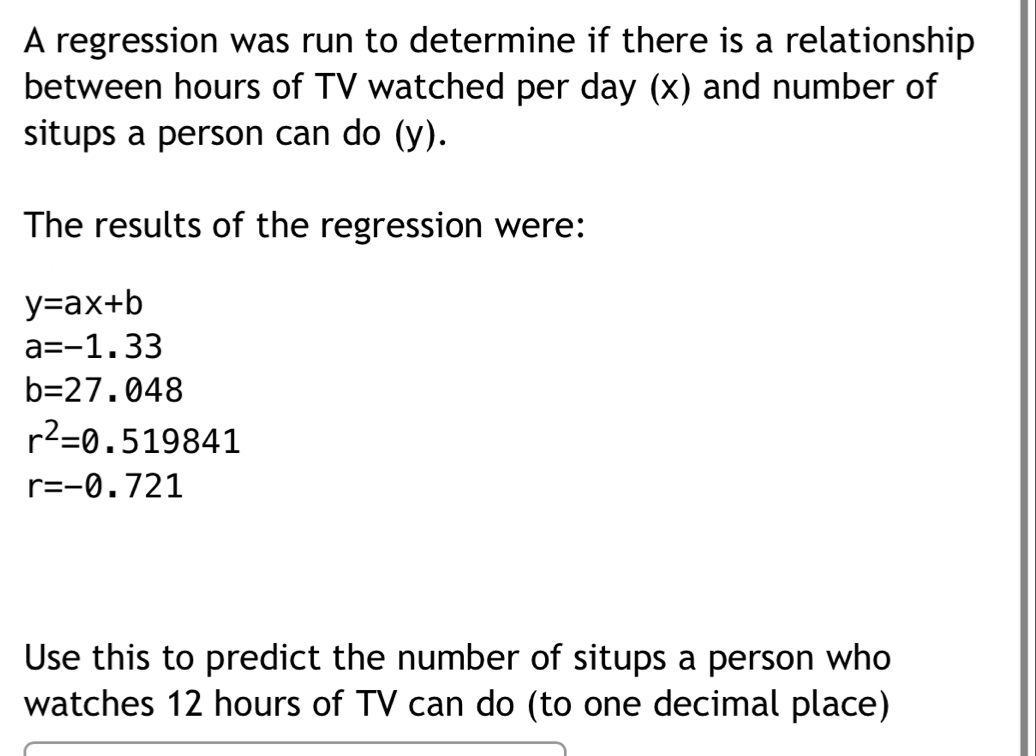 A regression was run to determine if there is a relationship 
between hours of TV watched per day (x) and number of 
situps a person can do (y). 
The results of the regression were:
y=ax+b
a=-1.33
b=27.048
r^2=0.519841
r=-0.721
Use this to predict the number of situps a person who 
watches 12 hours of TV can do (to one decimal place)