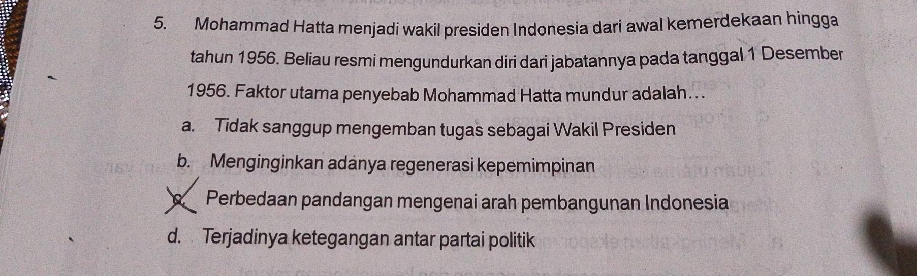 Mohammad Hatta menjadi wakil presiden Indonesia dari awal kemerdekaan hingga
tahun 1956. Beliau resmi mengundurkan diri dari jabatannya pada tanggal 1 Desember
1956. Faktor utama penyebab Mohammad Hatta mundur adalah…..
a. Tidak sanggup mengemban tugas sebagai Wakil Presiden
b. Menginginkan adanya regenerasi kepemimpinan
Perbedaan pandangan mengenai arah pembangunan Indonesia
d. Terjadinya ketegangan antar partai politik