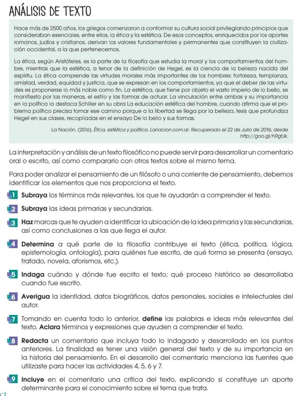 ANÁLISIS DE TEXTO
Hace más de 2500 años, los griegos comenzaron a conformar su cultura social privilegiando principios que
consideraban esenciales, entre ellos, la ética y la estética. De esos conceptos, enriquecidos por los aportes
romanos, judíos y cristianos, derivan los valores fundamentales y permanentes que constituyen la civiliza-
ción occidental, a la que pertenecemos.
La ética, según Aristóteles, es la parte de la filosofía que estudia la moral y los comportamientos del hom-
bre, mientras que la estética, a tenor de la definición de Hegel, es la ciencia de la belleza nacida del
espíritu. La ética comprende las virtudes morales más importantes de los hombres: fortaleza, templanza,
amistad, verdad, equidad y justicia, que se expresan en los comportamientos, ya que el deber de las virtu-
des es proponerse lo más noble como fin. La estética, que tiene por objeto el vasto imperio de lo bello, se
manifiesta por las maneras, el estilo y las formas de actuar. La vinculación entre ambas y su importancia
en la política la destaca Schiller en su obra La educación estética del hombre, cuando afirma que el pro-
blema político precisa tomar ese camino porque a la libertad se llega por la belleza, tesis que profundiza
Hegel en sus clases, recopiladas en el ensayo De lo bello y sus formas.
La Nación. (2016). Ética, estética y política. Lanacion.com.ar. Recuperado el 22 de Julio de 2016, desde
http://goo.gl/hRgtJk.
La interpretación y análisis de un texto filosófico no puede servir para desarrollar un comentario
oral o escrito, así como compararlo con otros textos sobre el mismo tema.
Para poder analizar el pensamiento de un filósofo o una corriente de pensamiento, debemos
identificar los elementos que nos proporciona el texto.
Subraya los términos más relevantes, los que te ayudarán a comprender el texto.
2  Subraya las ideas primarias y secundarias.
Haz marcas que te ayuden a identificar la ubicación de la idea primaria y las secundarias,
así como conclusiones a las que llega el autor.
4 Determina a qué parte de la filosofía contribuye el texto (ética, política, lógica,
epistemología, ontología), para quiénes fue escrito, de qué forma se presenta (ensayo,
tratado, novela, aforismos, etc.).
5. Indaga cuándo y dónde fue escrito el texto; qué proceso histórico se desarrollaba
cuando fue escrito.
6 Averigua la identidad, datos biográficos, datos personales, sociales e intelectuales del
autor.
Tomando en cuenta todo lo anterior, define las palabras e ideas más relevantes del
texto. Aclara términos y expresiones que ayuden a comprender el texto.
8 Redacta un comentario que incluya todo lo indagado y desarrollado en los puntos
anteriores. La finalidad es tener una visión general del texto y de su importancia en
la historia del pensamiento. En el desarrollo del comentario menciona las fuentes que
utilizaste para hacer las actividades 4, 5, 6 y 7.
9 Incluye en el comentario una crítica del texto, explicando si constituye un aporte
determinante para el conocimiento sobre el tema que trata.