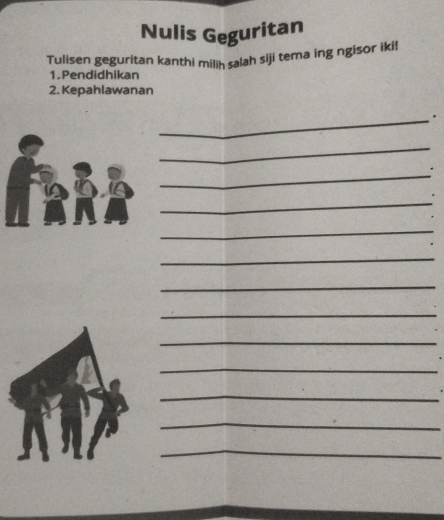 Nulis Geguritan 
Tulisen geguritan kanthi milih salah siji tema ing ngisor iki! 
1.Pendidhikan 
2. Kepahlawanan 
_、 
_ 
_ 
. 
_ 
_ 
_ 
_ 
_ 
_ 
_ 
_ 
_ 
_