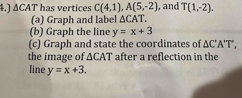 4.) △ CAT has vertices C(4,1), A(5,-2) , and T(1,-2). 
(a) Graph and label △ CAT. 
(b) Graph the line y=x+3
(c) Graph and state the coordinates of △ C'A'T', 
the image of △ CAT after a reflection in the 
line y=x+3.