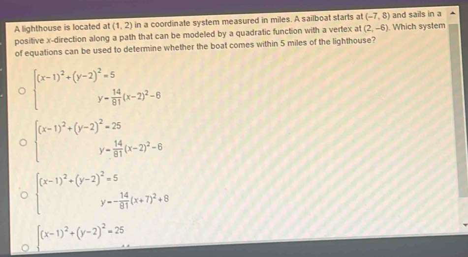 A lighthouse is located at (1,2) in a coordinate system measured in miles. A sailboat starts at (-7,8) and sails in a
positive x -direction along a path that can be modeled by a quadratic function with a vertex at (2,-6). Which system
of equations can be used to determine whether the boat comes within 5 miles of the lighthouse?
beginarrayl (x-1)^2+(y-2)^2=5 y= 14/81 (x-2)^2-6endarray.
beginarrayl (x-1)^2+(y-2)^2=25 y= 14/81 (x-2)^2-6endarray.
beginarrayl (x-1)^2+(y-2)^2=5 y=- 14/81 (x+7)^2+8endarray.
.(x-1)^2+(y-2)^2=25