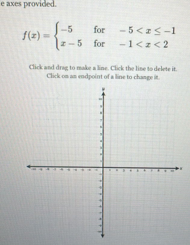 axes provided.
f(x)=beginarrayl -5for-5
Click and drag to make a line. Click the line to delete it. 
Click on an endpoint of a line to change it.