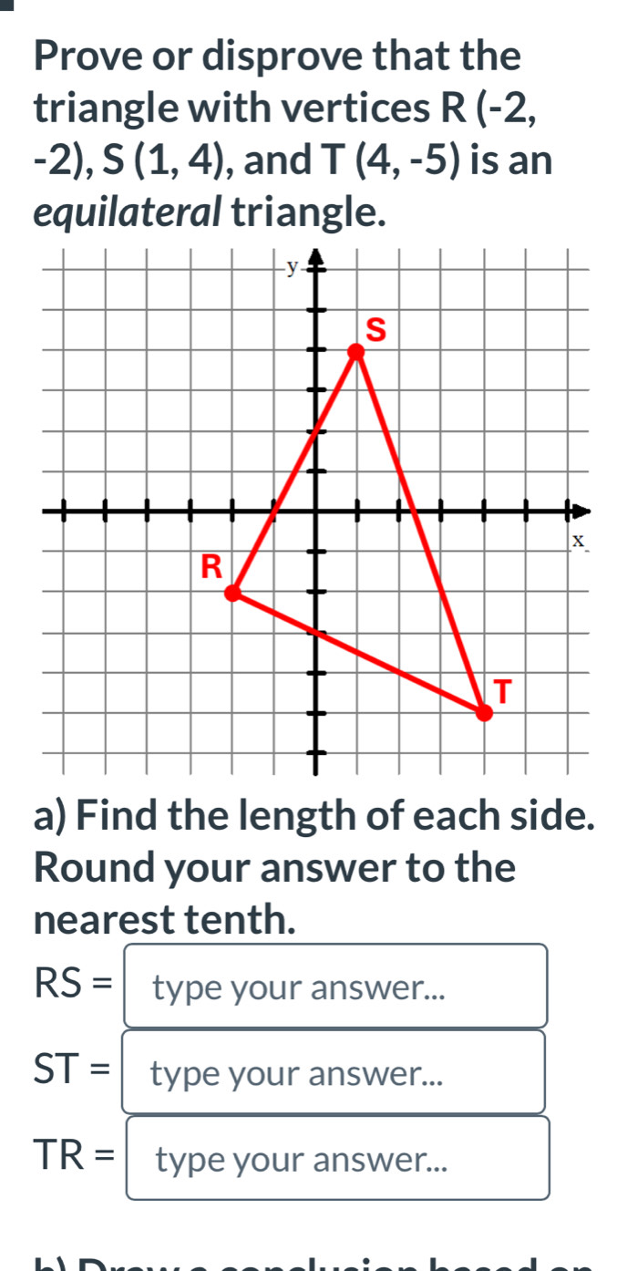 Prove or disprove that the 
triangle with vertices R(-2,
-2), S(1,4) , and T(4,-5) is an 
a) Find the length of each side. 
Round your answer to the 
nearest tenth.
RS= type your answer...
ST= type your answer...
TR= type your answer...