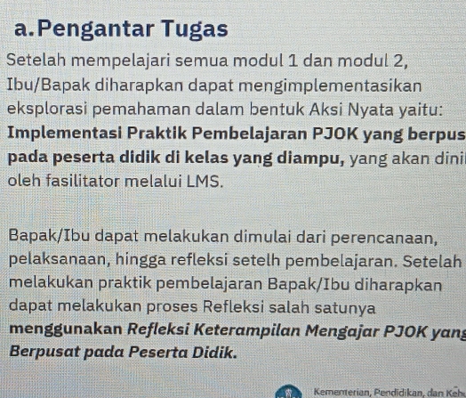 Pengantar Tugas 
Setelah mempelajari semua modul 1 dan modul 2, 
Ibu/Bapak diharapkan dapat mengimplementasikan 
eksplorasi pemahaman dalam bentuk Aksi Nyata yaitu: 
Implementasi Praktik Pembelajaran PJOK yang berpus 
pada peserta didik di kelas yang diampu, yang akan dini 
oleh fasilitator melalui LMS. 
Bapak/Ibu dapat melakukan dimulai dari perencanaan, 
pelaksanaan, hingga refleksi setelh pembelajaran. Setelah 
melakukan praktik pembelajaran Bapak/Ibu diharapkan 
dapat melakukan proses Refleksi salah satunya 
menggunakan Refleksi Keterampilan Mengajar PJOK yang 
Berpusat pada Peserta Didik. 
a