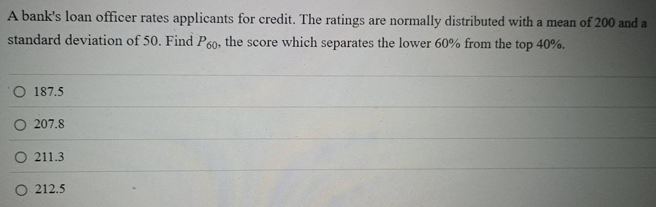 A bank's loan officer rates applicants for credit. The ratings are normally distributed with a mean of 200 and a
standard deviation of 50. Find P_60 , the score which separates the lower 60% from the top 40%.
187.5
207.8
211.3
212.5