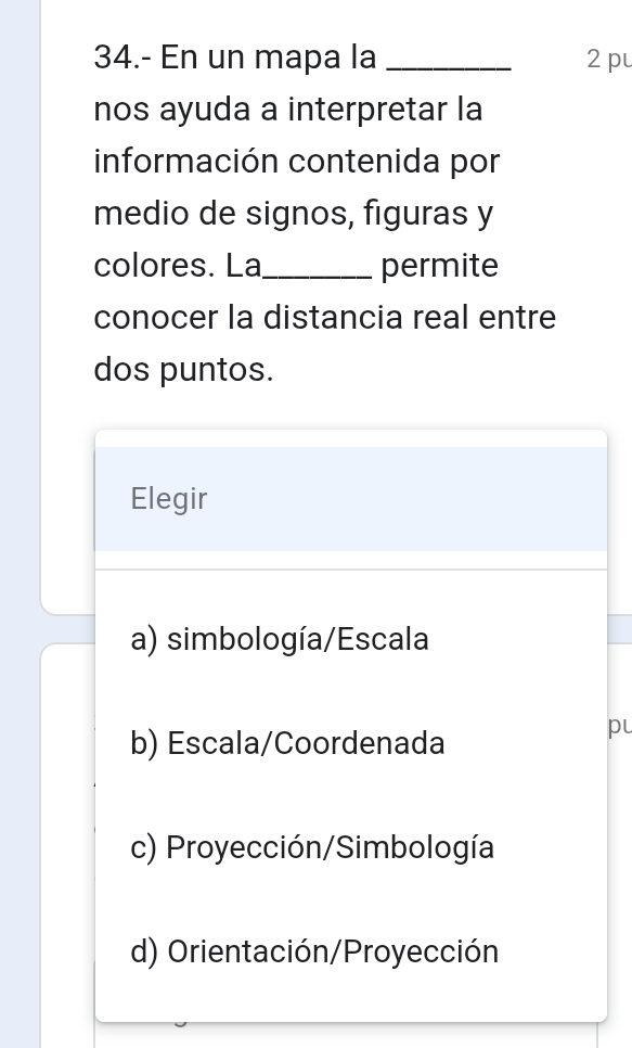 34.- En un mapa la _2 pu
nos ayuda a interpretar la
información contenida por
medio de signos, figuras y
colores. La_ permite
conocer la distancia real entre
dos puntos.
Elegir
a) simbología/Escala
b) Escala/Coordenada
pu
c) Proyección/Simbología
d) Orientación/Proyección