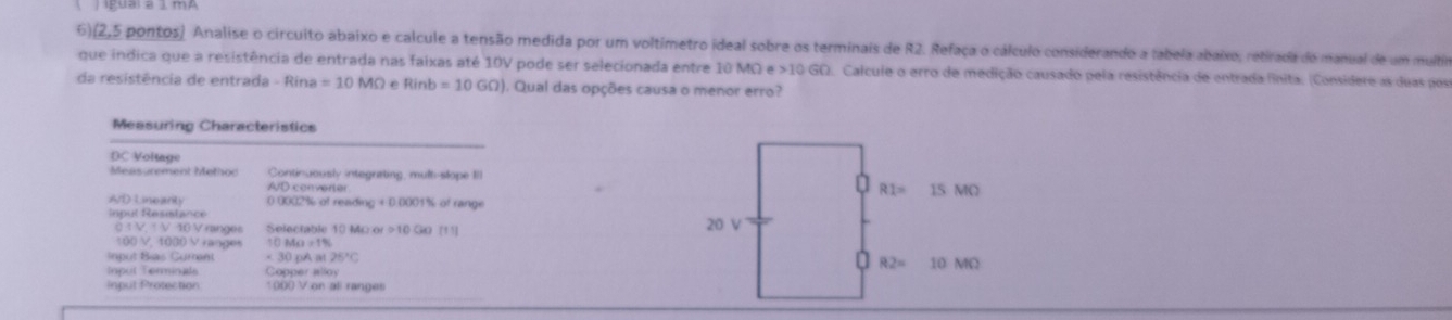 6)(2,5 pontos) Analise o circuito abaixo e calcule a tensão medida por um voltimetro ideal sobre os terminais de R2. Refaça o cálculo considerando a tabela abaixo, retirada do manual de um multio
que indica que a resistência de entrada nas faixas até 10V pode ser selecionada entre 10 MOe>10GO D. Calcule o erro de medição causado pela resistência de entrada finita. (Considere as duas posr
da resistência de entrada Rina=10MOmega Rinb=10GO) ). Qual das opções causa o menor erro?
Measuring Characteristics
DC Voltage
Measurement Method Continuously integrating, mult-slope IIl
A/D converter 
AD Linearty 0 809236 o1 reading+D(xx)+% of range
Inpul Resistance
:  V V 10 V ranger Selectable 10 Mỹ G [11]
100 V. 1030 Vranges □ MO=1%
Input Bias Gurent 30* Aat25°C
Inpul Terminals Copper alloy
Input Protection 1000 V on all ranges