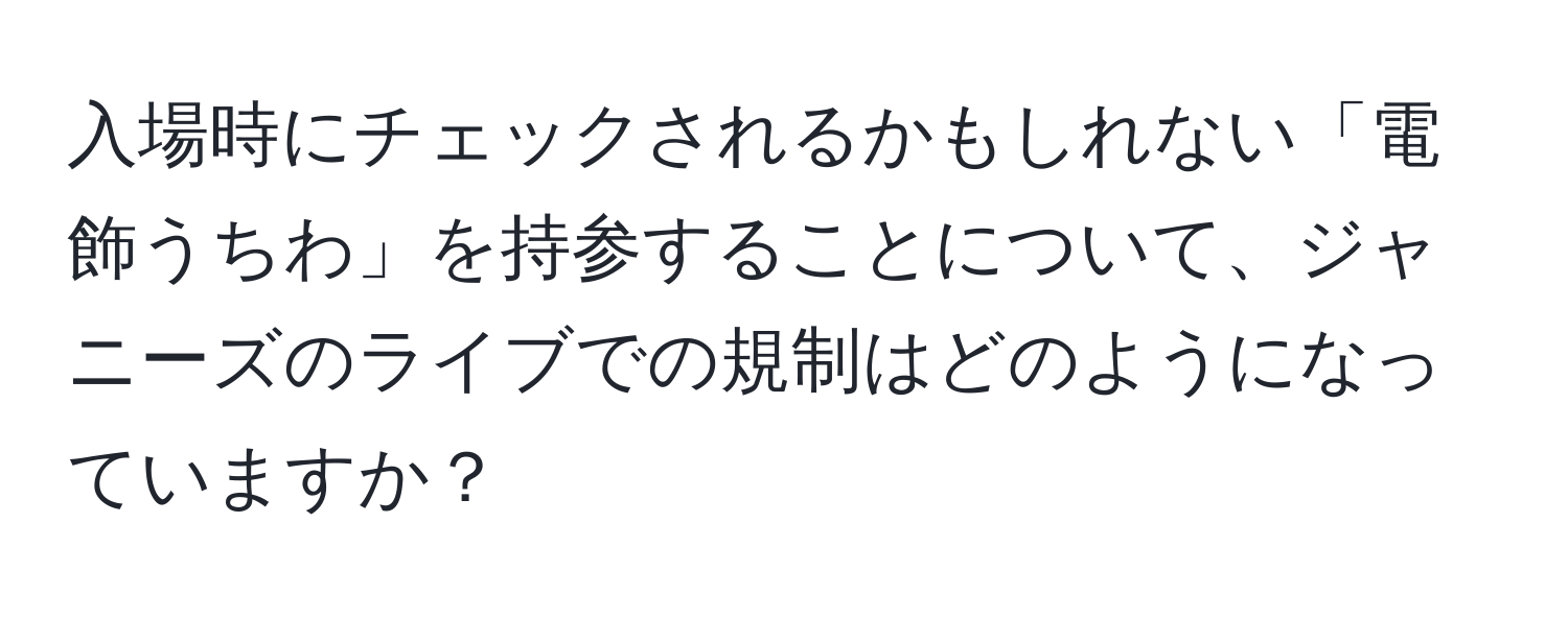 入場時にチェックされるかもしれない「電飾うちわ」を持参することについて、ジャニーズのライブでの規制はどのようになっていますか？