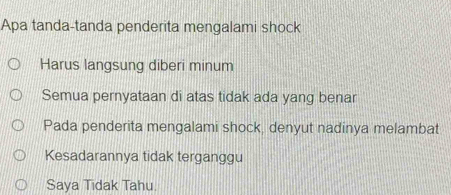 Apa tanda-tanda penderita mengalami shock
Harus langsung diberi minum
Semua pernyataan di atas tidak ada yang benar
Pada penderita mengalami shock, denyut nadinya melambat
Kesadarannya tidak terganggu
Saya Tidak Tahu.