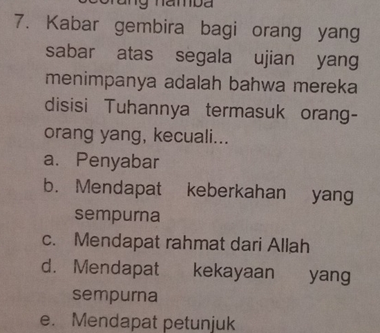 Kabar gembira bagi orang yang
sabar atas segala ujian yang
menimpanya adalah bahwa mereka
disisi Tuhannya termasuk orang-
orang yang, kecuali...
a. Penyabar
b. Mendapat keberkahan yang
sempurna
c. Mendapat rahmat dari Allah
d. Mendapat kekayaan yang
sempurna
e. Mendapat petunjuk