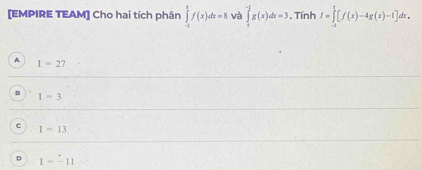 [EMPIRE TEAM] Cho hai tích phân ∈tlimits _(-2)^5f(x)dx=8 và ∈tlimits _5^(-2)g(x)dx=3. Tính I=∈tlimits _(-2)^5[f(x)-4g(x)-1]dx.
A I=27
B I=3
c I=13
D I=-11