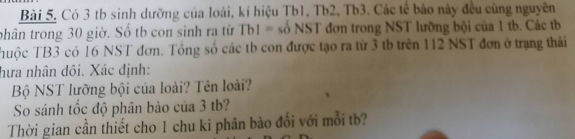 Có 3 tb sinh dưỡng của loài, kí hiệu Tb1, Tb2, Tb3. Các tế bảo này đều cùng nguyên 
phân trong 30 giờ. Số tb con sinh ra từ Tbl= số NST đơn trong NST lưỡng bội của 1 tb. Các tb 
Thuộc TB3 có 16 NST đơn. Tổng số các tb con được tạo ra từ 3 tb trên 112 NST đơn ở trạng thái 
hưa nhân đôi. Xác định: 
Bộ NST lưỡng bội của loài? Tên loài? 
So sánh tốc độ phân bào của 3 tb? 
Thời gian cần thiết cho 1 chu kì phân bảo đối với mỗi tb?