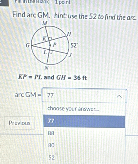 Fill in the Blank   1 point
Find arc GM. hint: use the 52 to find the arc.
KP=PL and GH=36ft
arcGM=77
choose your answer...
Previous 77
88
80
52