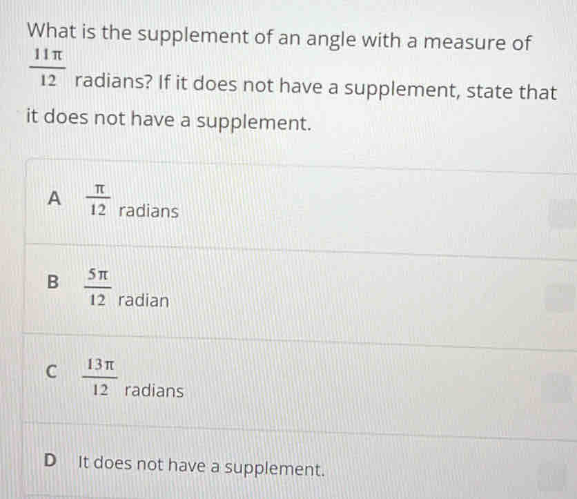 What is the supplement of an angle with a measure of
 11π /12  radians? If it does not have a supplement, state that
it does not have a supplement.
A  π /12  radians
B  5π /12  radian
C  13π /12  radians
D It does not have a supplement.