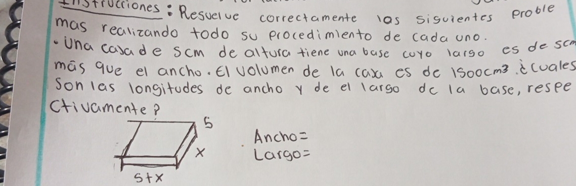 trucciones: Resuelve correctamente las sisuientes proble 
mas realizando todo su procedimiento de cada uno. 
-Una casade scm de altura tiene una base coro larso es de sc 
mas que el ancho. El olumen de la caxa es de 150ocm3. icuales 
Son las longitudes de ancho y de el larso dc la base, resee 
ctivamente? 
Ancho= 
Largo=
5+x