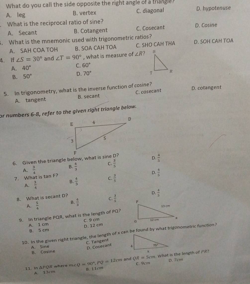 What do you call the side opposite the right angle of a triangle?
A. leg B. vertex C. diagonal
D. hypotenuse
. What is the reciprocal ratio of sine?
A. Secant B. Cotangent C. Cosecant D. Cosine
. What is the mnemonic used with trigonometric ratios?
A. SAH COA TOH B. SOA CAH TOA C. SHO CAH THA D. SOH CAH TOA
4. If ∠ S=30° and ∠ T=90° , what is measure of ∠ R
A. 40° C. 60°
D.
B. 50° 70°
D. cotangent
5. In trigonometry, what is the inverse function of cosine?
A. tangent B. secant C. cosecant
or numbers 6-8, refer to the given right triangle below.
6. Given the triangle below, what is sine D?
D.  4/5 
C.  3/5 
A.  3/4 
B.  4/3 
D.  4/5 
7. What is ta n Fʔ
A.  3/4 
B.  4/3 
C.  3/5 
D.  4/5 
8. What is secant D?
A.  5/4 
B.  4/3 
C.  3/5 
9. In triangle PQR, what is the length of PQ?
A. 1 cm C. 9 cm
B. 5 cm D. 12 cm 
10. In the given right triangle, the length of x can be found by what trigonometric function?
C. Tangent
D. Cosecant
A. Sine 
B. Cosine 
11. In △ PQR where m∠ Q=90°,PQ=12cm and QR=5cm. What is the length of PR?
D. 7cm
A. 13cm B. 11cm C. 9cm