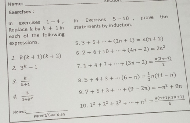 Name: _section_ 
Exercises : 
In exercises 1-4° In Exercises 5-10 ， prove the 
Replace k by k+1 in statements by induction. 
each of the following 
expressions. 
5. 3+5+·s +(2n+1)=n(n+2)
1. k(k+1)(k+2) 6. 2+6+10+·s +(4n-2)=2n^2
2. 3^k-1 1+4+7+·s +(3n-2)= (n(3n-1))/2 
7. 
3.  k/k+1 
8. 5+4+3+·s (6-n)= 1/2 n(11-n)
9. 7+5+3+·s +(9-2n)=-n^2+8n
4.  3/1+k^2 
10. 
Noted:_ 1^2+2^2+3^2+·s +n^2= (n(n+1)(2n+1))/6 
Parent/Guardian