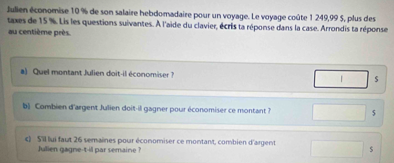 Julien économise 10 % de son salaire hebdomadaire pour un voyage. Le voyage coûte 1 249,99 $, plus des 
taxes de 15 %. Lis les questions suivantes. À l'aide du clavier, écris ta réponse dans la case. Arrondis ta réponse 
au centième près. 
a) Quel montant Julien doit-il économiser ? 
b Combien d'argent Julien doit-il gagner pour économiser ce montant ? s 
c) S'il lui faut 26 semaines pour économiser ce montant, combien d'argent 
Julien gagne-t-il par semaine ? 
s