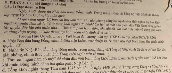 à drắng
và vùng sau lừng địcn. B. của lực lượng vũ trang ba thứ quân.
II. PHÀN 2: Câu hỏi đúng/sai (4 câu)
Câu 1: Đọc đoạn tư liệu
*Ngày 13-8, được tin Nhật đầu hàng Đồng minh, Trung ương Đảng và Tổng bộ Việt Minh đã thành
lập ngay Uỷ ban khởi nghĩa toàn quốc.
23 giờ cùng ngày, Uỷ ban chỉ huy lâm thời Khu giải phóng công bố mệnh lệnh khởi nghĩa Uỳ ban khởi
nghĩa ra quân lệnh số 1: ''Giờ tổng khởi nghĩa đã đánh! Cơ hội có một cho quân dân Việt Nam cùng giành
lấy quyền độc lập của nước nhà... Chúng ta phải hành động cho nhanh, với một tinh thần vô cùng quả cảm,
vô cùng thận trọng!... Cuộc thắng lợi hoàn toàn nhất định sẽ về ta!''.
(Trương Hữu Quýnh, Lịch sử Việt Nam đại cương toàn tập, NXB Giáo dục, năm 2003, Tr 826)
a. Nhật Bản đầu hàng Đồng minh là điều kiện khách quan thuận lợi đề nhân dân Việt Nam đứng lên giành chính
quyền.
b. Nghe tin Nhật Bản đầu hàng Đồng minh, Trung ương Đảng và Tổng bộ Việt Minh đã cử ra uỷ ban dân tộc
giải phóng, chính thức phát lệnh Tổng khởi nghĩa trên cả nước.
c. Thời cơ “ngàn năm có một” để nhân dân Việt Nam tổng khởi nghĩa giành chính quyền năm 1945 kết thức
khi quân Đồng minh đánh bại quân phiệt Nhật Bản.
d. Tổng khởi nghĩa tháng Tám năm 1945 bắt đầu từ ngày 14/8/1945 vì Trung ương Đảng và Tổng bộ Việt
nh thức phát lệnh Tổng khởi nghĩa trên cả nước vào 23 giờ ngày 13/8/1945.