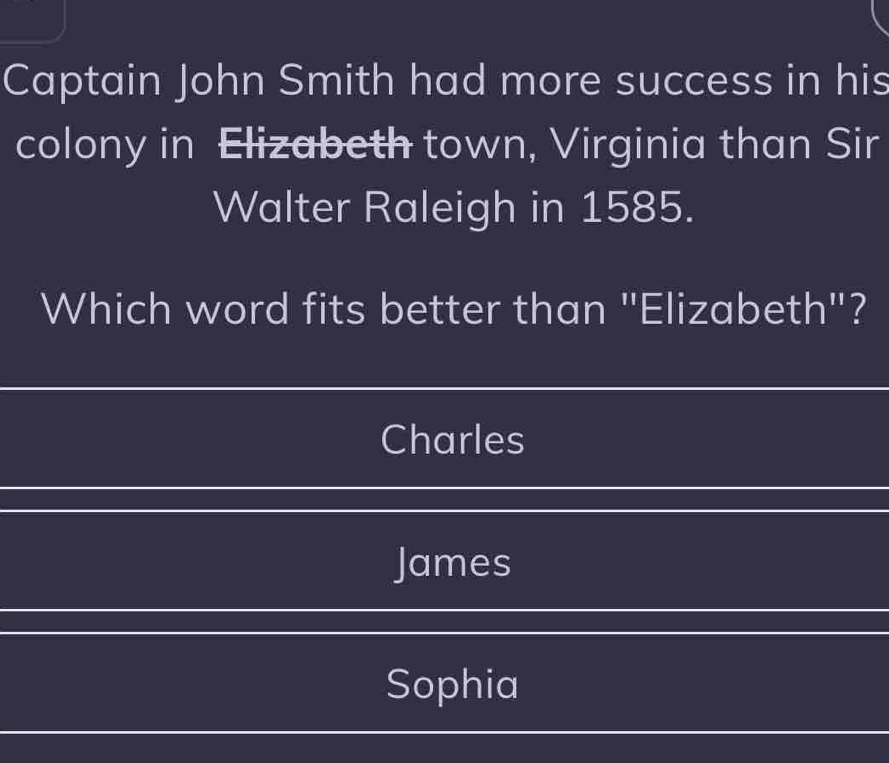 Captain John Smith had more success in his
colony in Elizabeth town, Virginia than Sir
Walter Raleigh in 1585.
Which word fits better than "Elizabeth"?
Charles
James
Sophia