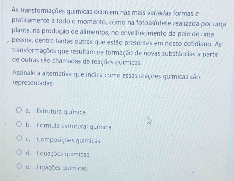 As transformações químicas ocorrem nas mais variadas formas e
praticamente a todo o momento, como na fotossíntese realizada por uma
planta, na produção de alimentos, no envelhecimento da pele de uma
pessoa, dentre tantas outras que estão presentes em nosso cotidiano. As
transformações que resultam na formação de novas substâncias a partir
de outras são chamadas de reações químicas.
Assinale a alternativa que indica como essas reações químicas são
representadas:
a. Estrutura química.
b. Fórmula estrutural química.
c. Composições químicas.
d. Equações químicas.
e. Ligações químicas.