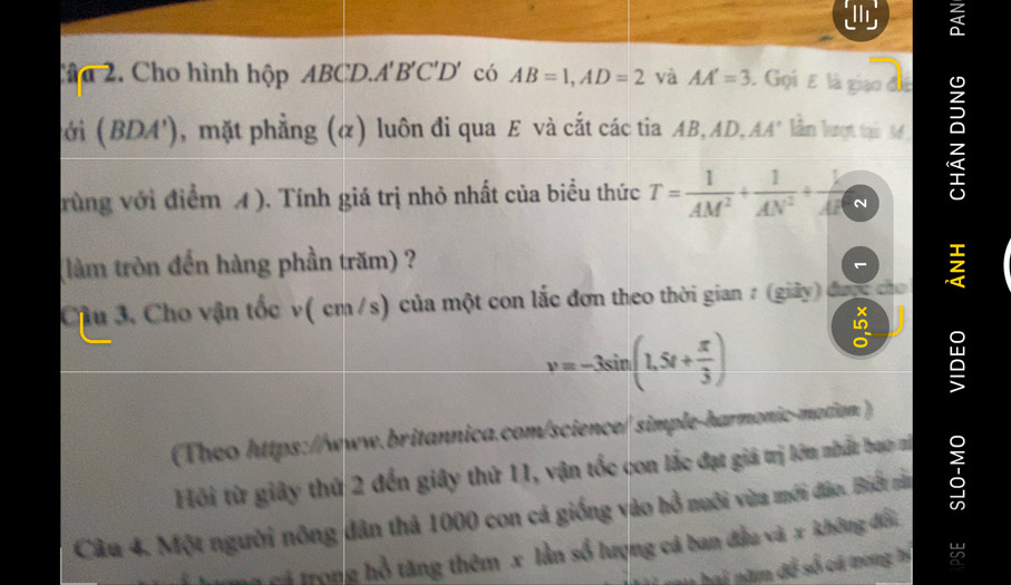 Cân 2. Cho hình hộp ABCD.. A'B'C'D' có AB=1, AD=2 và AA'=3 Gọi E là giạo đã 
ớì (BDA') , mặt phẳng (α) luôn đi qua E và cắt các tia AB, AD, AA' lần lượt tại 34
rùng với điểm A ). Tính giá trị nhỏ nhất của biểu thức T= 1/AM^2 + 1/AN^2 + k/AR  N 
(làm tròn đến hàng phần trăm) ? 
Cầu 3, Cho vận tốc v( cm /s) của một con lắc đơn theo thời gian 7 (giảy) được cho
v=-3sin (1.5t+ π /3 )
(Theo https://www.britannica.com/science/ simple-harmonic-mation. ) I 
Hồi từ giây thứ 2 đến giây thứ 11, vận tốc con lắc đạt giá trị lớm nhất bao vị 
Câu 4. Một người nông dân thả 1000 con cá giống vào hồ nuôi vừa mới đảo. Biết nằn 
Tổ trọng hồ tăng thêm x lần số lượng cá ban đầu và x không đổi 
a ăm đề số cá trong hý