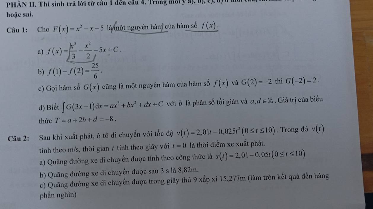 PHÀN II. Thí sinh trả lời từ câu 1 đên cầu 4. Trong môi y a), b), c), đ)ở ở
hoặc sai.
Câu 1: Cho F(x)=x^2-x-5 là một nguyên hàm của hàm số f(x).
a) f(x)= x^3/3 - x^2/2 -5x+C.
b) f(1)-f(2)= 25/6 . 
c) Gọi hàm số G(x) cũng là một nguyên hàm của hàm số f(x) và G(2)=-2 thì G(-2)=2. 
d) Biết ∈t G(3x-1)dx=ax^3+bx^2+dx+C với b là phân số tối giản và a,d∈ Z. Giá trị của biểu
thức T=a+2b+d=-8. 
Câu 2: Sau khi xuất phát, ô tô di chuyền với tốc độ v(t)=2,01t-0,025t^2(0≤ t≤ 10). Trong đó v(t)
tính theo m/s, thời gian 7 tính theo giây với t=0 là thời điểm xe xuất phát.
a) Quãng đường xe di chuyền được tính theo công thức là s(t)=2,01-0,05t(0≤ t≤ 10)
b) Quãng đường xe di chuyền được sau 3 s là 8,82m.
c) Quãng đường xe di chuyển được trong giây thứ 9 xấp xỉ 15,277m (làm tròn kết quả đến hàng
phần nghìn)