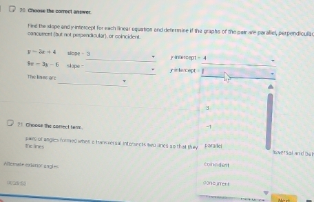 Choose the correct answer.
Find the slope and y-intercept for each linear equation and determine if the graphs of the pair are parallel, perpendicular
concurent (but not perpendicular), or coincident
y=3x+4 slope - 3_  y intercept = 4
9x=3y-6 slope =_ y intercept = |
_
The lines are
45

3
21. Choose the correct term.
-1
the limes paralfel
pairs of angles formed when a transversal intersects two lines so that they asversal and bet
Alternate exterior angles
concident
00:20:53 concurrent