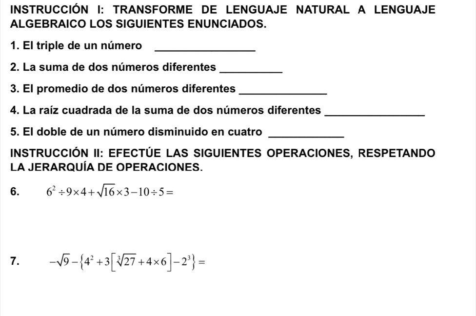 INSTRUCCIÓN I: TRANSFORME DE LENGUAJE NATURAL A LENGUAJE 
ALGEBRAICO LOS SIGUIENTES ENUNCIADOS. 
1. El triple de un número_ 
2. La suma de dos números diferentes_ 
3. El promedio de dos números diferentes_ 
4. La raíz cuadrada de la suma de dos números diferentes_ 
5. El doble de un número disminuido en cuatro 
_ 
INSTRUCCIÓN II: EFECTÚE LAS SIGUIENTES OPERACIONES, RESPETANDO 
La JERARQUÍA DE OPERACIONES. 
6. 6^2/ 9* 4+sqrt(16)* 3-10/ 5=
7. -sqrt(9)- 4^2+3[sqrt[3](27)+4* 6]-2^3 =