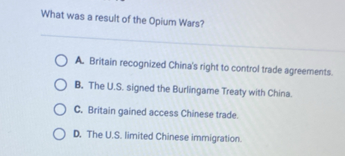 What was a result of the Opium Wars?
A. Britain recognized China's right to control trade agreements.
B. The U.S. signed the Burlingame Treaty with China.
C. Britain gained access Chinese trade.
D. The U.S. limited Chinese immigration.