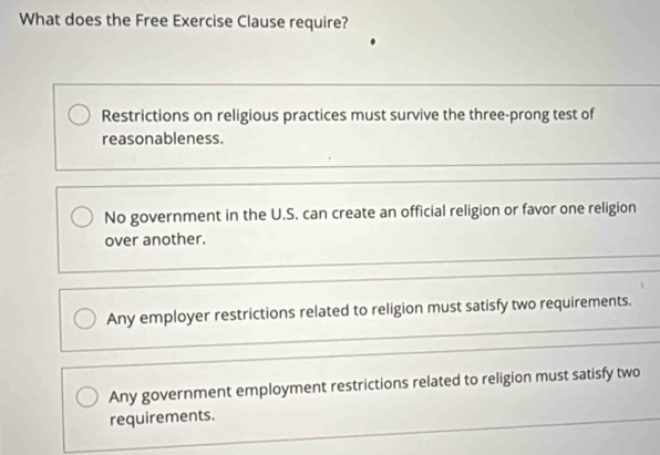 What does the Free Exercise Clause require?
Restrictions on religious practices must survive the three-prong test of
reasonableness.
No government in the U.S. can create an official religion or favor one religion
over another.
Any employer restrictions related to religion must satisfy two requirements.
Any government employment restrictions related to religion must satisfy two
requirements.